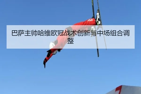 巴萨主帅哈维欧冠战术创新与中场组合调整